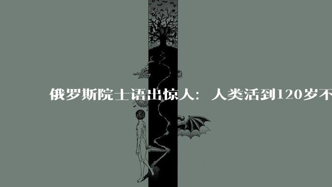 俄罗斯院士语出惊人：人类活到120岁不是梦，真正的突破才刚开始_谢尔盖耶夫_人工智能_未来