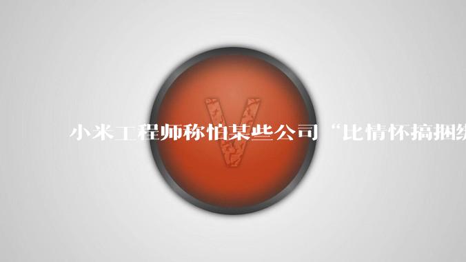 小米工程师称怕某些公司“比情怀搞捆绑”，疑似暗讽***大模型_余承东_华为_技术