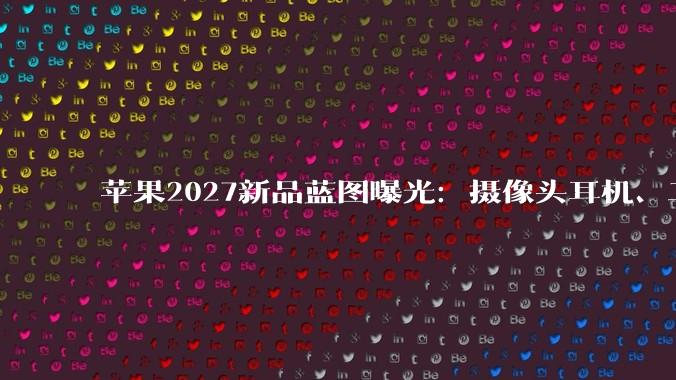 苹果2027新品蓝图曝光：摄像头耳机、二代折叠屏、20周年纪念iPhone齐发_AirPods_产品_代号