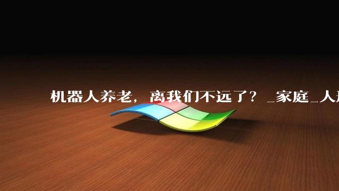 机器人养老，离我们不远了？_家庭_人形_科技