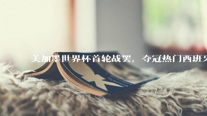 美加墨世界杯首轮战罢，夺冠热门西班牙“爆冷”，法国反超成为最大热门_比赛_佛得角_阿根廷