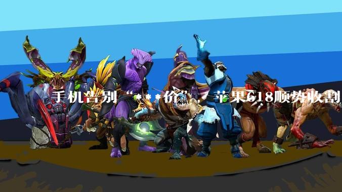 手机告别“***价”，苹果618顺势收割_国补_优惠_价格