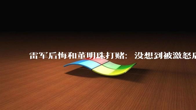 雷军后悔和董明珠打赌：没想到被激怒后一直批评小米_对谈_格力_空调