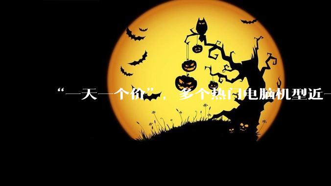 “一天一个价”，多个热门电脑机型近一个月上涨千元，经销商称价格变动太大，不敢多囤货_补贴_周舟_陆鸣