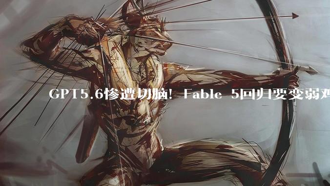GPT5.6惨遭切脑！Fable 5回归要变弱鸡版?_Mythos_OpenAI_模型