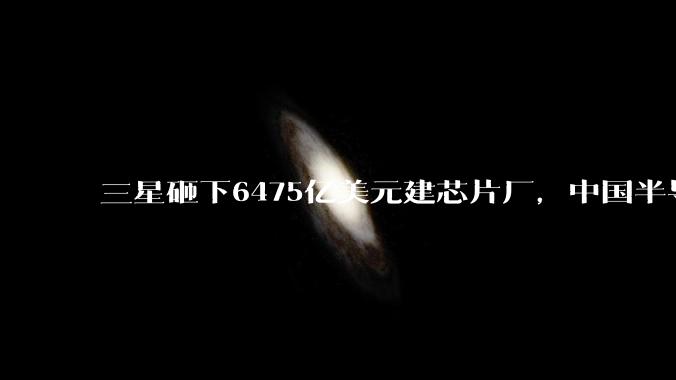 三星砸下6475亿美元建芯片厂，中国半导体，这一仗躲不掉了_存储_国产_设备