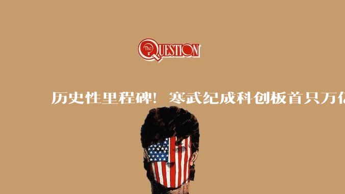 历史性里程碑！寒武纪成科创板首只万亿股：从200亿到一万亿仅11个月_芯片_市场_总市值