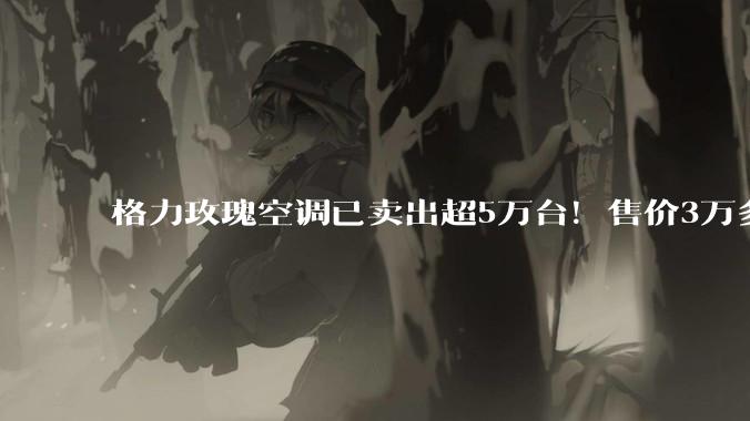 格力玫瑰空调已卖出超5万台！售价3万多元曾被吐槽“又贵又丑”，但上市就卖断货，格力电器CMO朱磊：已迭代至第三代_董明珠_产品