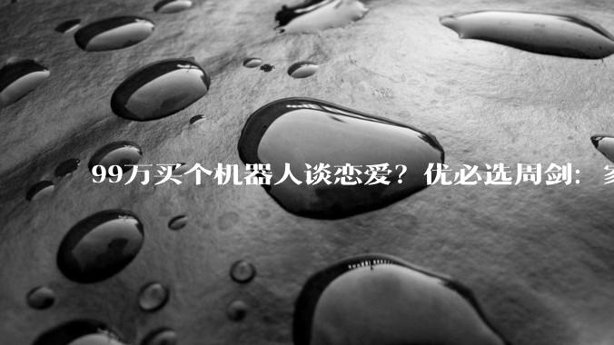 99万买个机器人谈恋爱？优必选周剑：家庭端想象力更大，目前技术下先做情感陪伴很重要_人形_公司_工业革命