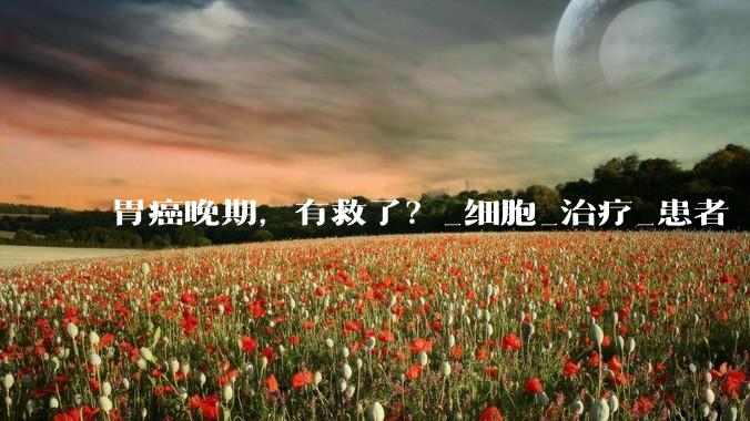 胃癌晚期，有救了？_细胞_治疗_患者