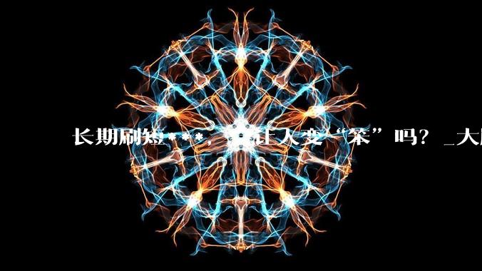 长期刷短***，会让人变“笨”吗？_大脑_手机_影响