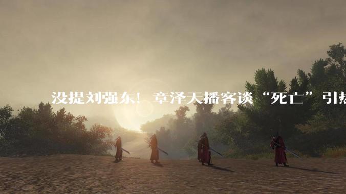 没提刘强东！章泽天播客谈“死亡”引热议，网友发现盲点_什么_时候_人生
