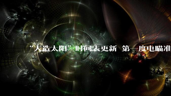 “人造太阳”时间表更新 第一度电瞄准2030年_核聚变_等离子体_能量