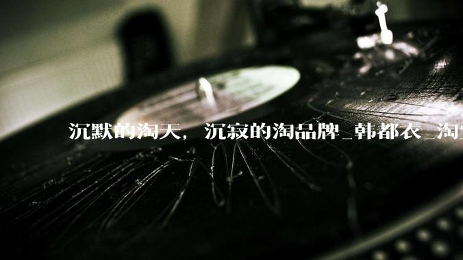 沉默的淘天，沉寂的淘品牌_韩都衣_淘宝_阿里