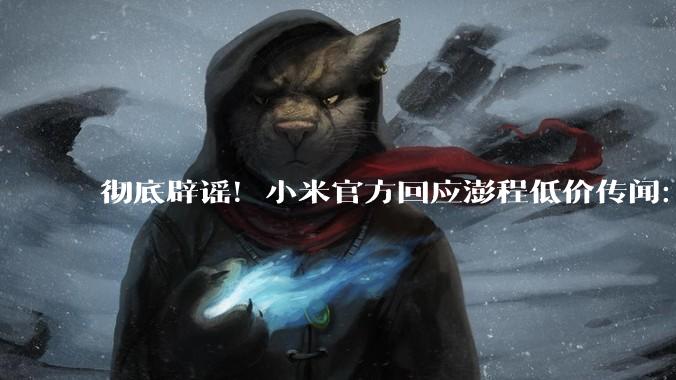 彻底辟谣！小米官方回应澎程低价传闻：网传价格违背成本常识！_新车_定价