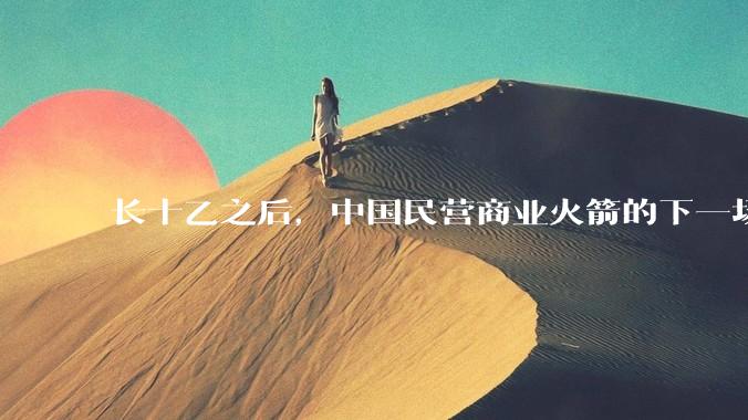 长十乙之后，中国民营商业火箭的下一场考试_运力_回收_竞争