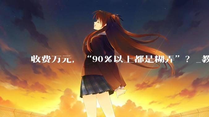 收费万元，“90％以上都是糊弄”？_教育_家长_孩子