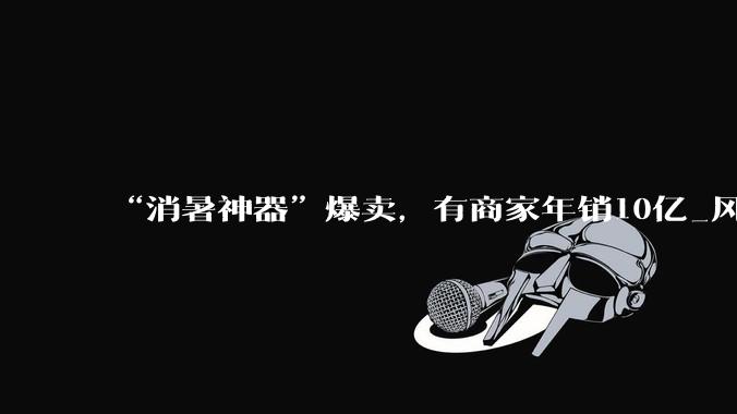 “消暑神器”爆卖，有商家年销10亿_风扇_品牌_品类