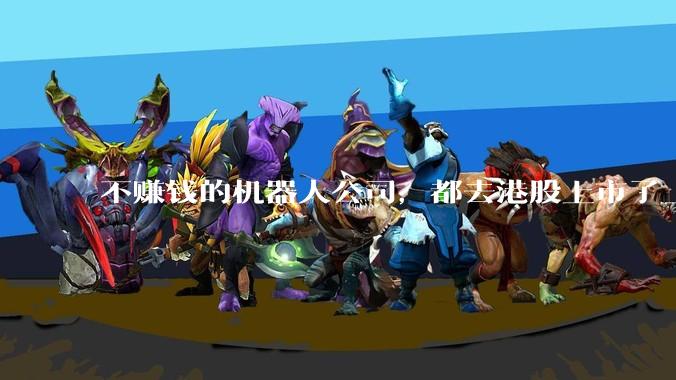 不赚钱的机器人公司，都去港股上市了_科技_递表_抢滩登陆战