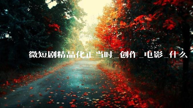 微短剧精品化正当时_创作_电影_什么