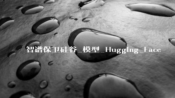 智谱保卫硅谷_模型_Hugging_Face