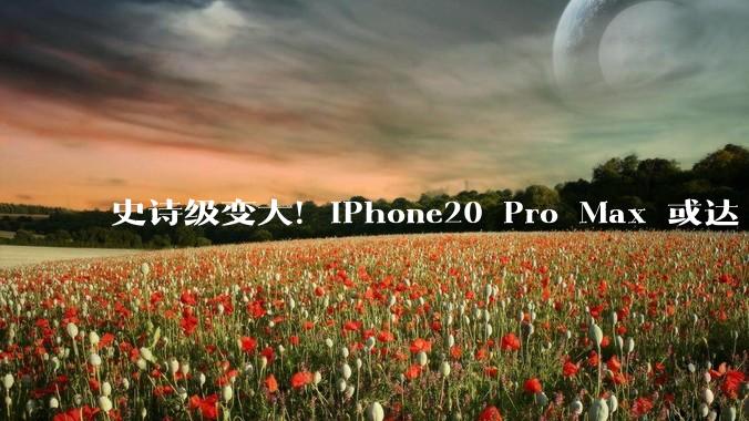 史诗级变大！iPhone20 Pro Max 或达 6.96 英寸，史上最大苹果手机来了_屏幕_超大_视野