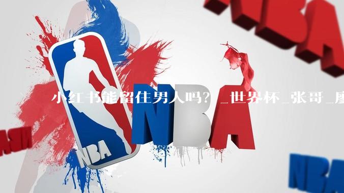 小红书能留住男人吗？_世界杯_张哥_廖宇