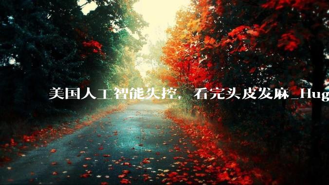 美国人工智能失控，看完头皮发麻_Hugging_Face_OpenAI