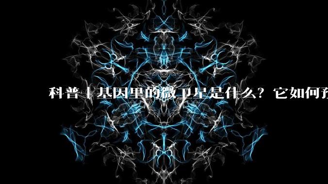 科普｜基因里的微卫星是什么？它如何预判癌症风险？_检测_人造卫星_患者