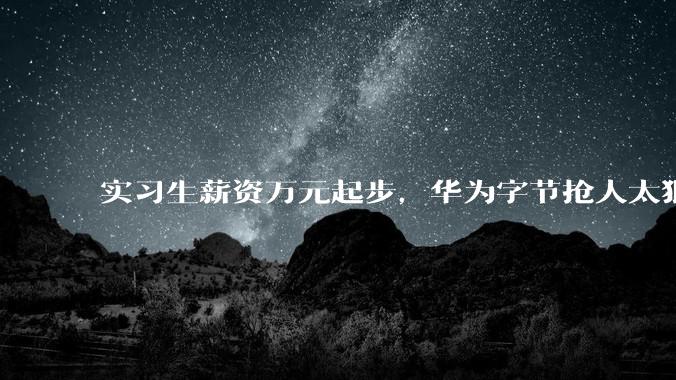 实习生薪资万元起步，华为字节抢人太狠！苦逼车企差多少？_岗位_月薪_大厂