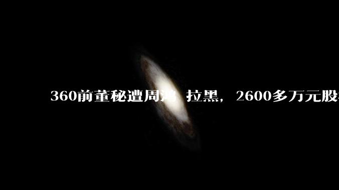 360前董秘遭周鸿祎拉黑，2600多万元股权收益引纠纷，曾有高管败诉_张帆_冠鹰_私有化