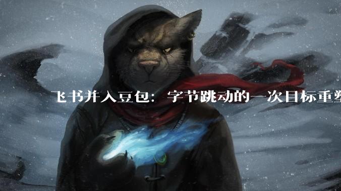 飞书并入豆包：字节跳动的一次目标重塑_产品_组织_企业