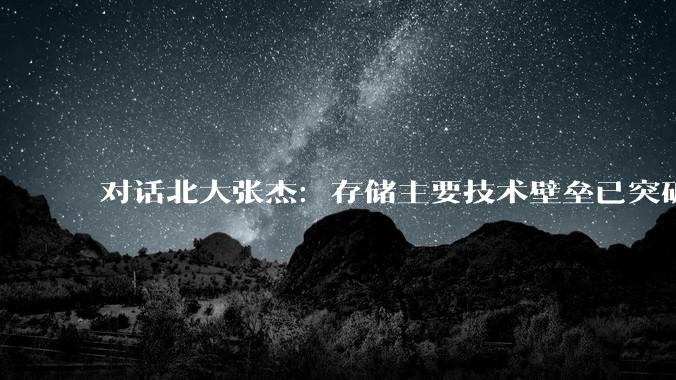 对话北大张杰：存储主要技术壁垒已突破，国产厂商有机会超越三星、海力士_科技_访问速度_发展