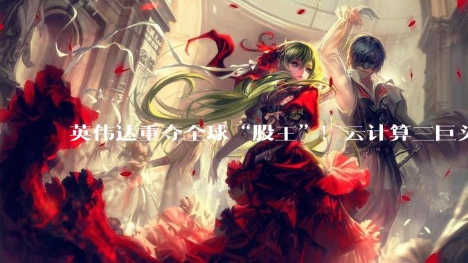 英伟达重夺全球“股王”！云计算三巨头本周市值增加近1.5万亿美元_亚马逊_指数_涨超