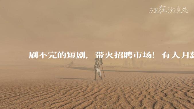 刷不完的短剧，带火招聘市场！有人月薪6万元，有人3000元起步_岗位_赛道_薪资