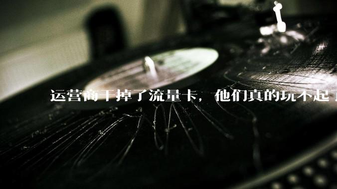 运营商干掉了流量卡，他们真的玩不起了。_套餐_用户_低资费