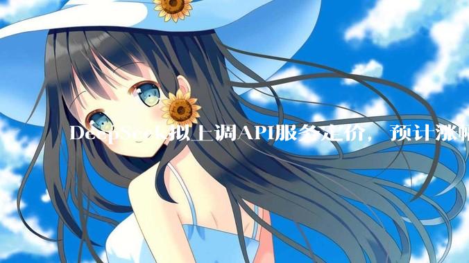 DeepSeek拟上调API服务定价，预计涨幅较大_公告_新闻_方案