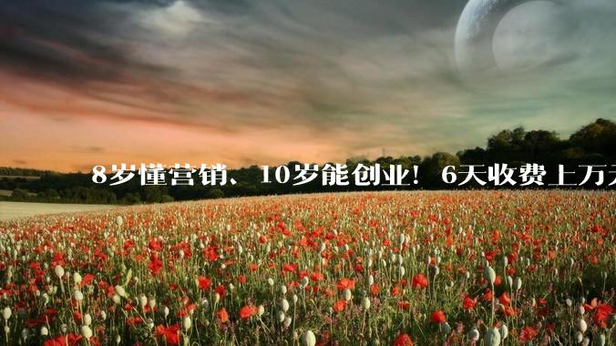 8岁懂营销、10岁能创业！6天收费上万元的高价培训营，精准收割中产父母_孩子_侯莉_家长