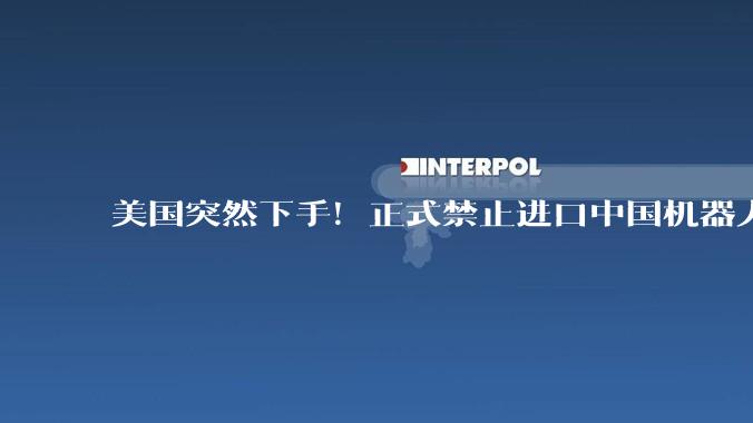 美国突然下手！正式禁止进口中国机器人，又拿国家安全当幌子_全球_人形_企业
