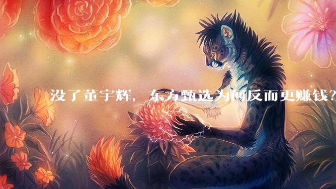 没了董宇辉，东方甄选为何反而更赚钱？_顶流_直播_公司
