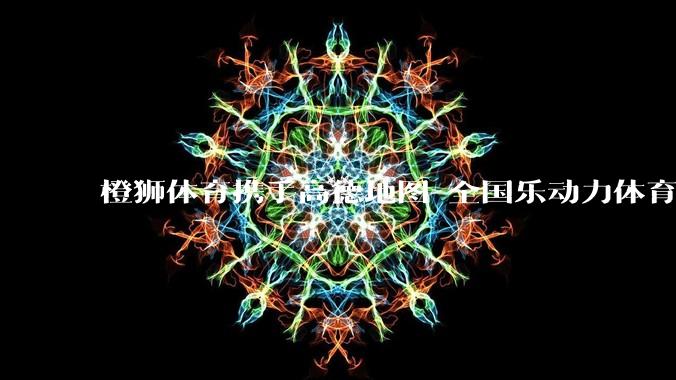 橙狮体育携手高德地图 全国乐动力体育中心一键可达 - *