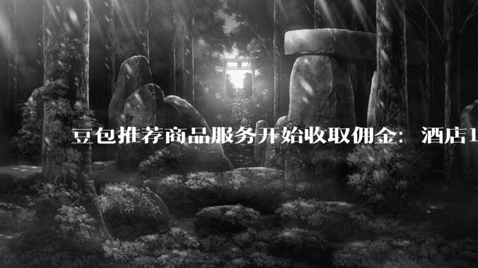豆包推荐商品服务开始收取佣金：酒店12%，孕产护理18%_商家_订单_软件