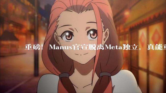重磅！Manus官宣脱离Meta独立，真能重回原样吗？_用户_收购_Agent