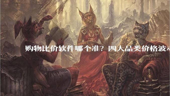 购物比价软件哪个准？四大品类价格波动与验价方法详解 - *