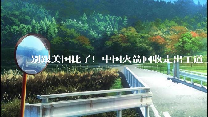 别跟美国比了！中国火箭回收走出王道_发射场_长征_航天