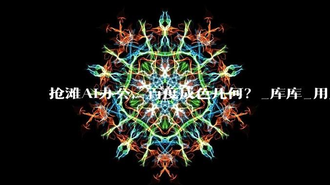 抢滩AI办公，百度成色几何？_库库_用户_能力