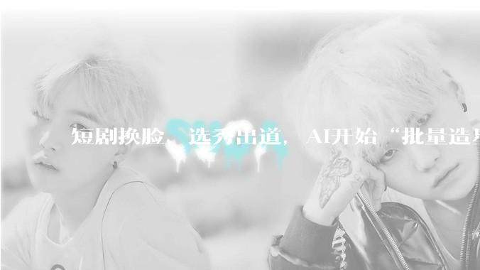 短剧换脸、选秀出道，AI开始“批量造星”了_戚薇官_内容_数字