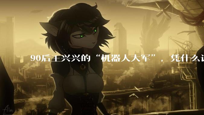 90后王兴兴的“机器人大军”，凭什么让资本看好？_宇树_科技_人形