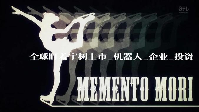全球盯着宇树上市_机器人_企业_投资