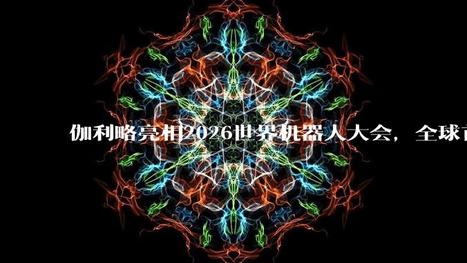 伽利略亮相2026世界机器人大会，全球首发Galileo X全域地面移动通用平台 - *